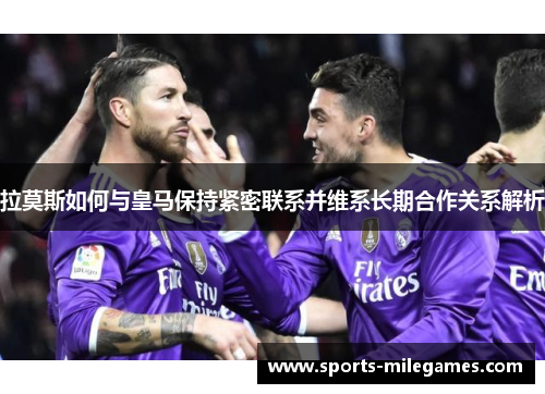 拉莫斯如何与皇马保持紧密联系并维系长期合作关系解析