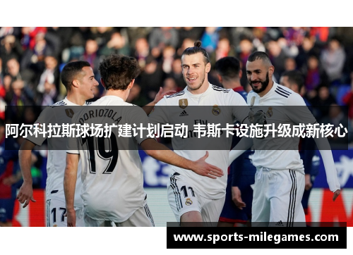 阿尔科拉斯球场扩建计划启动 韦斯卡设施升级成新核心 阿尔科拉斯球场扩建计划启动 韦斯卡设施升级成新核心